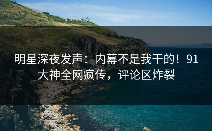 明星深夜发声：内幕不是我干的！91大神全网疯传，评论区炸裂