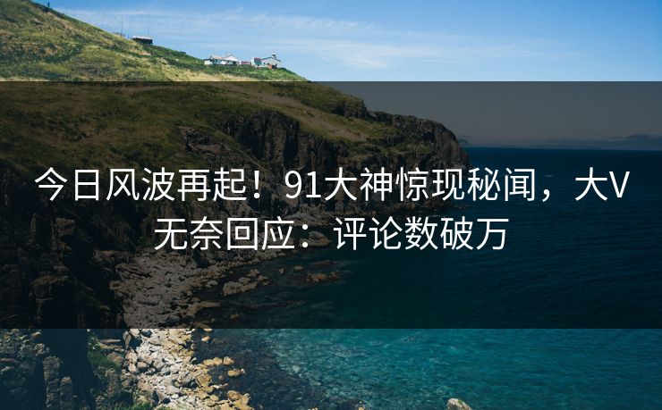 今日风波再起！91大神惊现秘闻，大V无奈回应：评论数破万