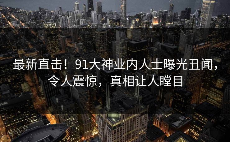 最新直击！91大神业内人士曝光丑闻，令人震惊，真相让人瞠目