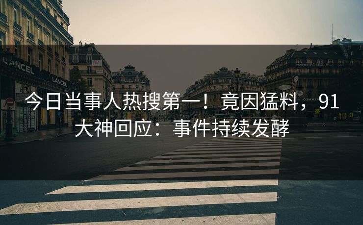 今日当事人热搜第一！竟因猛料，91大神回应：事件持续发酵