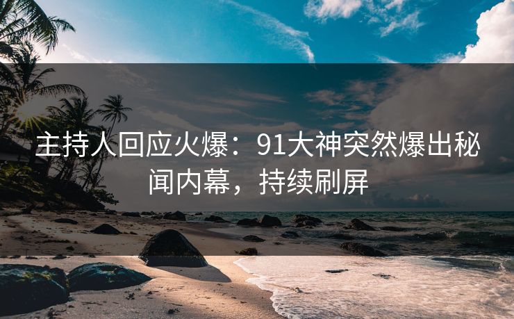主持人回应火爆：91大神突然爆出秘闻内幕，持续刷屏