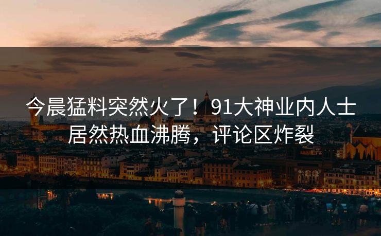 今晨猛料突然火了！91大神业内人士居然热血沸腾，评论区炸裂