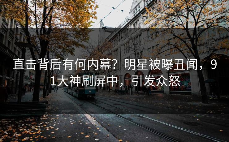 直击背后有何内幕？明星被曝丑闻，91大神刷屏中，引发众怒