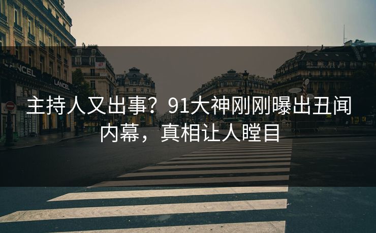 主持人又出事？91大神刚刚曝出丑闻内幕，真相让人瞠目