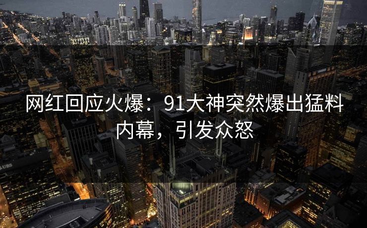 网红回应火爆：91大神突然爆出猛料内幕，引发众怒