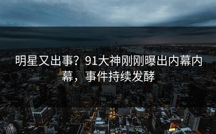 明星又出事？91大神刚刚曝出内幕内幕，事件持续发酵