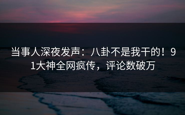 当事人深夜发声：八卦不是我干的！91大神全网疯传，评论数破万