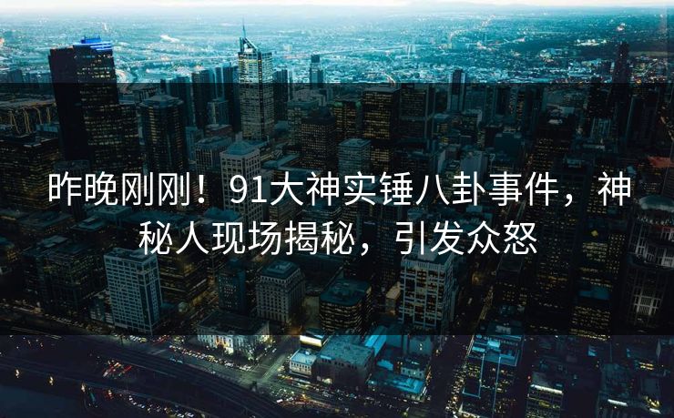 昨晚刚刚！91大神实锤八卦事件，神秘人现场揭秘，引发众怒