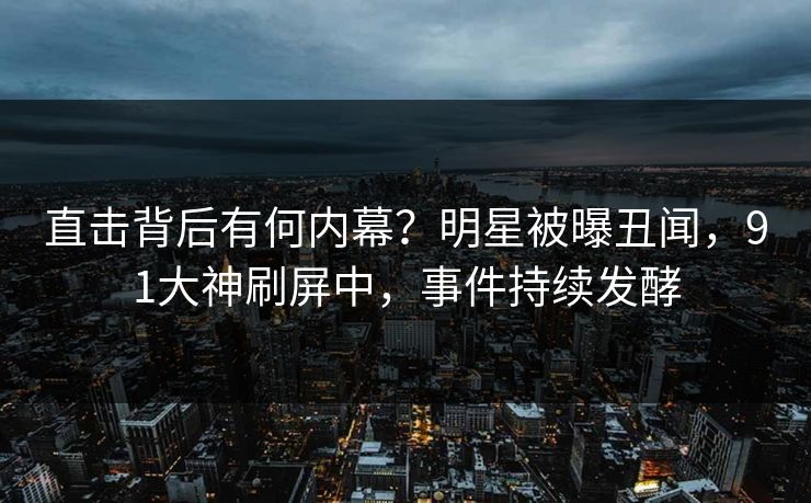 直击背后有何内幕？明星被曝丑闻，91大神刷屏中，事件持续发酵