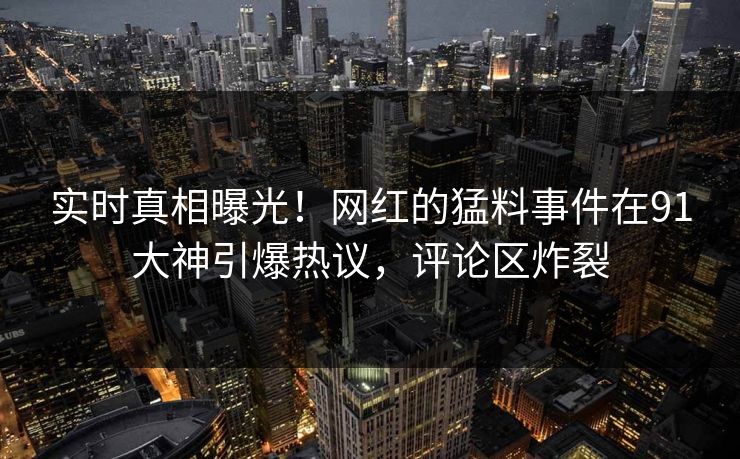 实时真相曝光！网红的猛料事件在91大神引爆热议，评论区炸裂