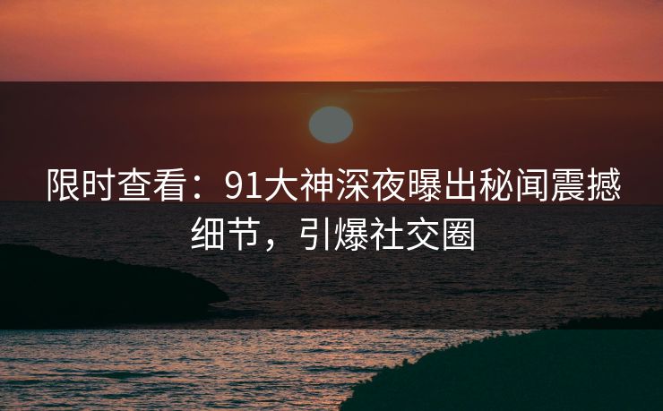 限时查看：91大神深夜曝出秘闻震撼细节，引爆社交圈