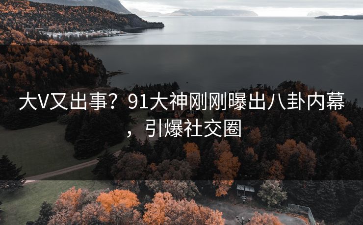 大V又出事？91大神刚刚曝出八卦内幕，引爆社交圈