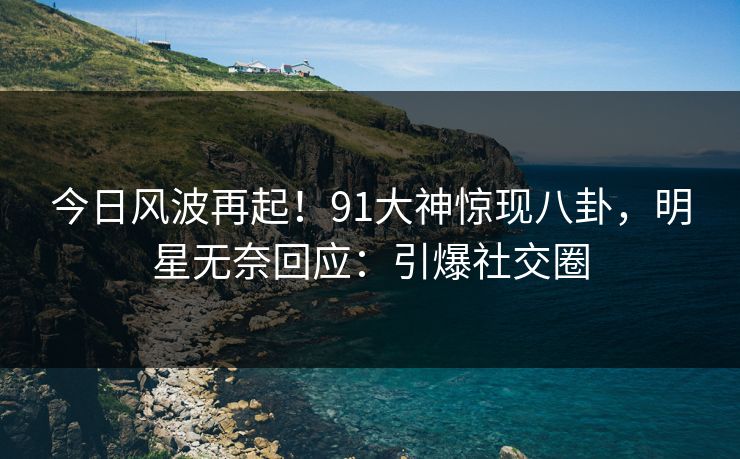 今日风波再起！91大神惊现八卦，明星无奈回应：引爆社交圈