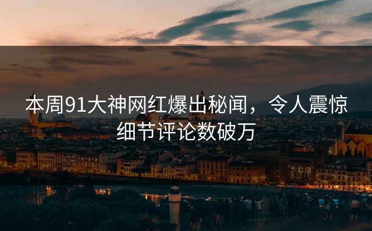 本周91大神网红爆出秘闻，令人震惊细节评论数破万