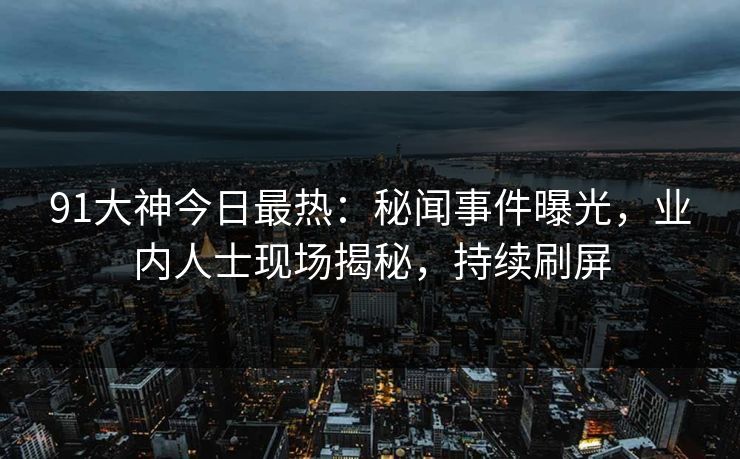 91大神今日最热：秘闻事件曝光，业内人士现场揭秘，持续刷屏