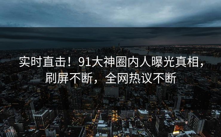 实时直击！91大神圈内人曝光真相，刷屏不断，全网热议不断