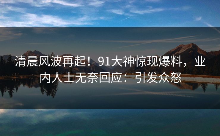 清晨风波再起！91大神惊现爆料，业内人士无奈回应：引发众怒