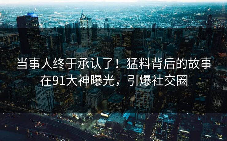 当事人终于承认了！猛料背后的故事在91大神曝光，引爆社交圈