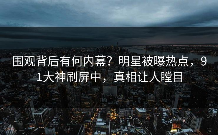 围观背后有何内幕？明星被曝热点，91大神刷屏中，真相让人瞠目