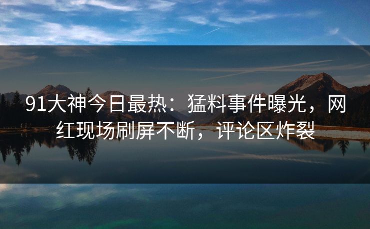 91大神今日最热：猛料事件曝光，网红现场刷屏不断，评论区炸裂