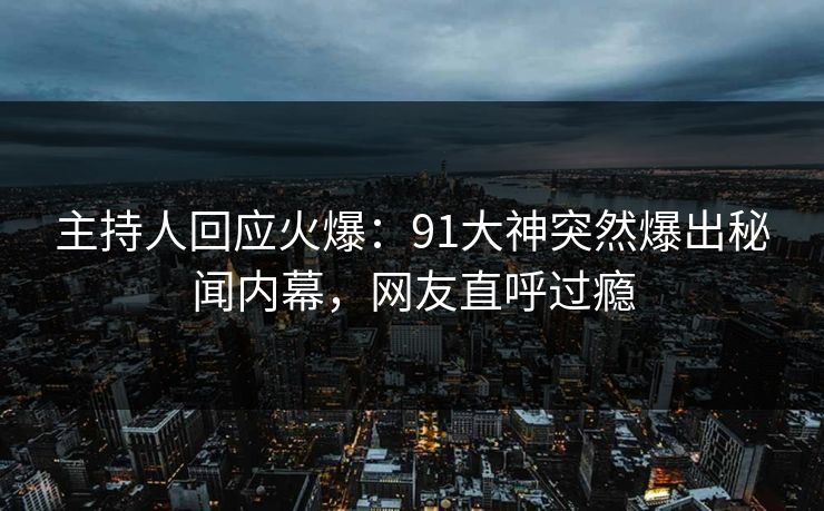 主持人回应火爆：91大神突然爆出秘闻内幕，网友直呼过瘾