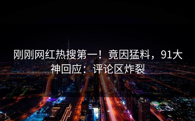 刚刚网红热搜第一！竟因猛料，91大神回应：评论区炸裂