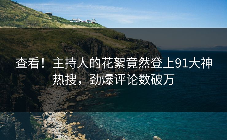查看！主持人的花絮竟然登上91大神热搜，劲爆评论数破万