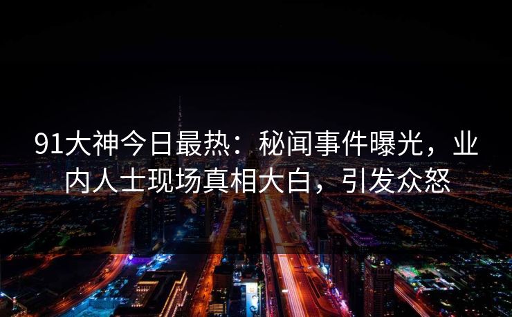 91大神今日最热：秘闻事件曝光，业内人士现场真相大白，引发众怒