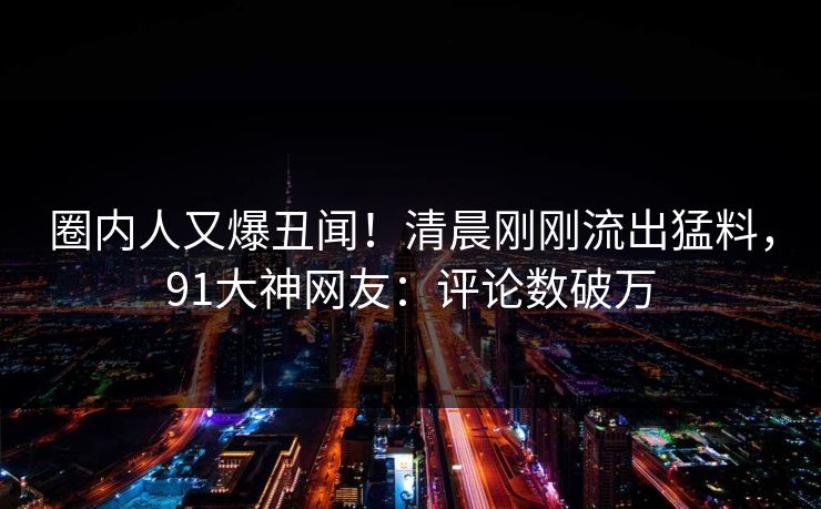 圈内人又爆丑闻！清晨刚刚流出猛料，91大神网友：评论数破万