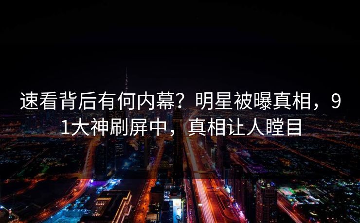 速看背后有何内幕？明星被曝真相，91大神刷屏中，真相让人瞠目