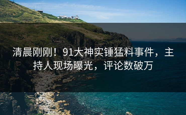 清晨刚刚！91大神实锤猛料事件，主持人现场曝光，评论数破万