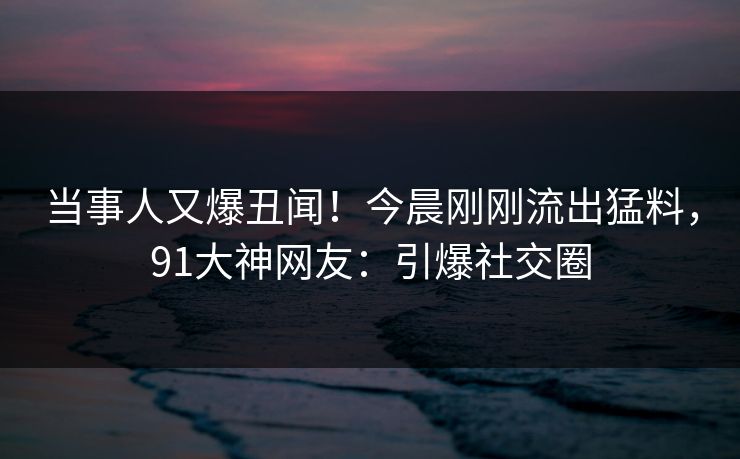 当事人又爆丑闻！今晨刚刚流出猛料，91大神网友：引爆社交圈
