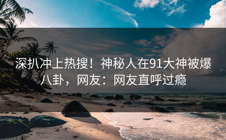 深扒冲上热搜！神秘人在91大神被爆八卦，网友：网友直呼过瘾