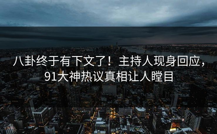 八卦终于有下文了！主持人现身回应，91大神热议真相让人瞠目