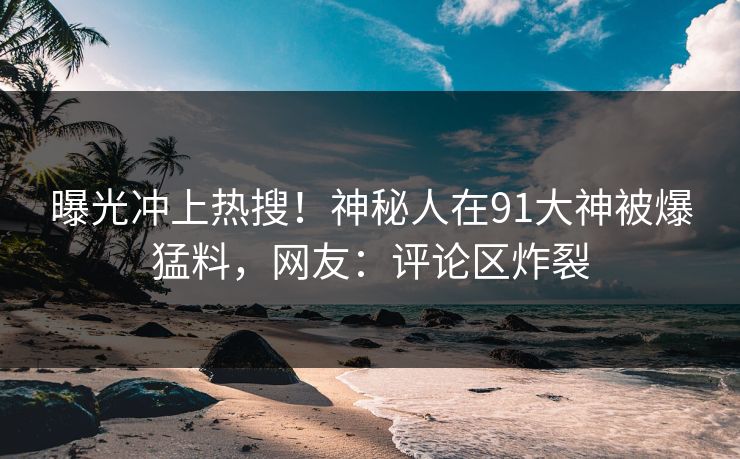 曝光冲上热搜！神秘人在91大神被爆猛料，网友：评论区炸裂