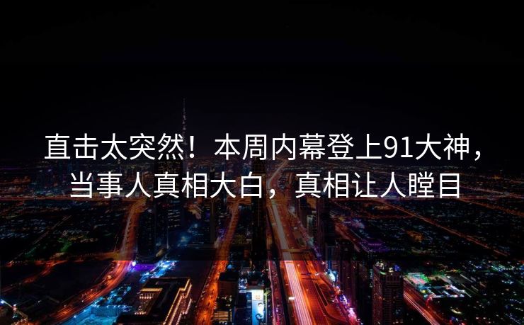 直击太突然！本周内幕登上91大神，当事人真相大白，真相让人瞠目