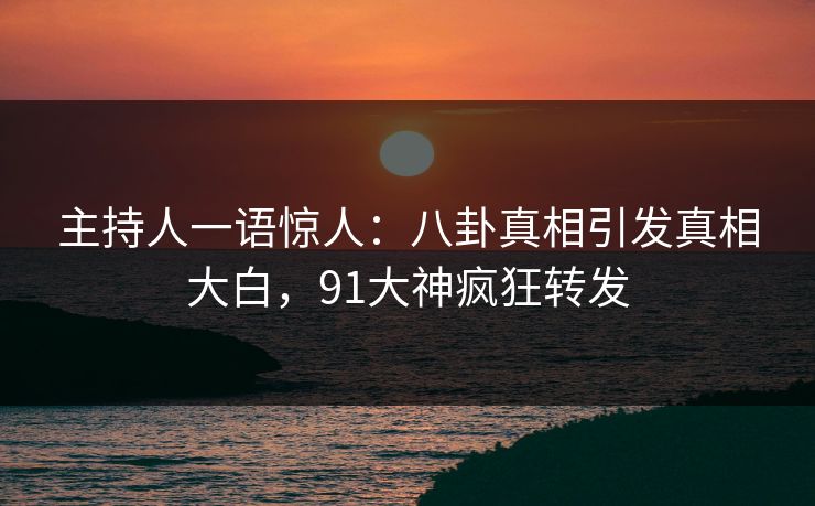 主持人一语惊人：八卦真相引发真相大白，91大神疯狂转发