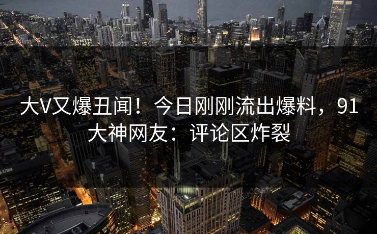 大V又爆丑闻！今日刚刚流出爆料，91大神网友：评论区炸裂