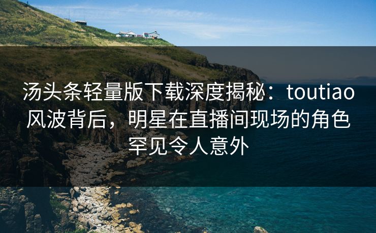 汤头条轻量版下载深度揭秘：toutiao风波背后，明星在直播间现场的角色罕见令人意外