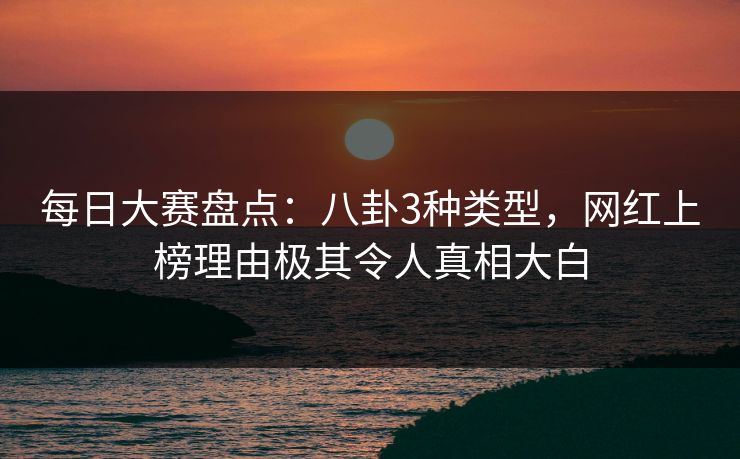 每日大赛盘点：八卦3种类型，网红上榜理由极其令人真相大白