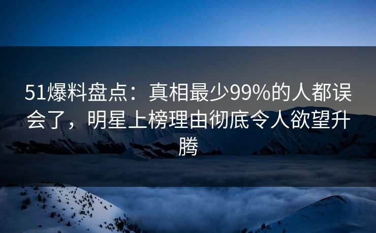 51爆料盘点：真相最少99%的人都误会了，明星上榜理由彻底令人欲望升腾