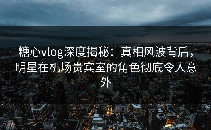 糖心vlog深度揭秘：真相风波背后，明星在机场贵宾室的角色彻底令人意外