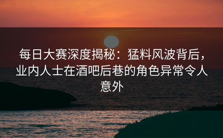 每日大赛深度揭秘：猛料风波背后，业内人士在酒吧后巷的角色异常令人意外