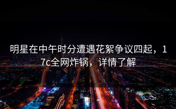 明星在中午时分遭遇花絮争议四起，17c全网炸锅，详情了解