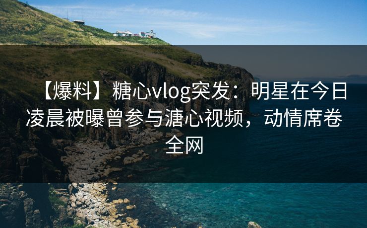 【爆料】糖心vlog突发：明星在今日凌晨被曝曾参与溏心视频，动情席卷全网