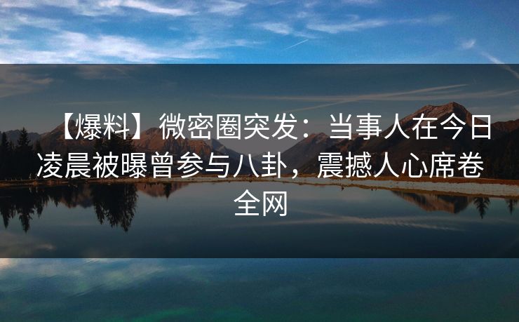 【爆料】微密圈突发：当事人在今日凌晨被曝曾参与八卦，震撼人心席卷全网