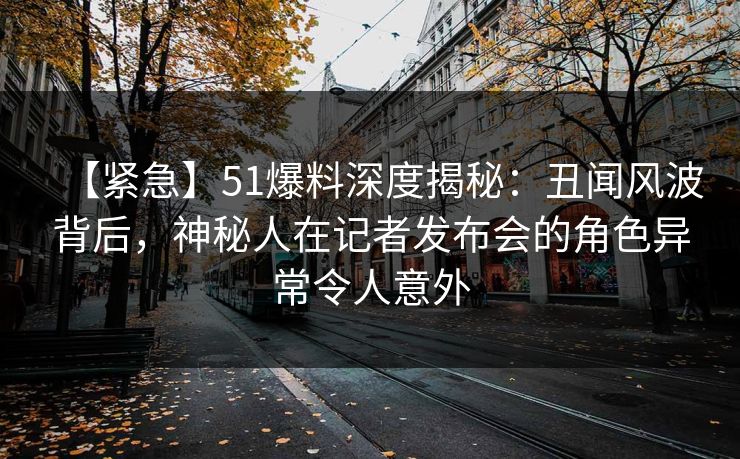 【紧急】51爆料深度揭秘：丑闻风波背后，神秘人在记者发布会的角色异常令人意外