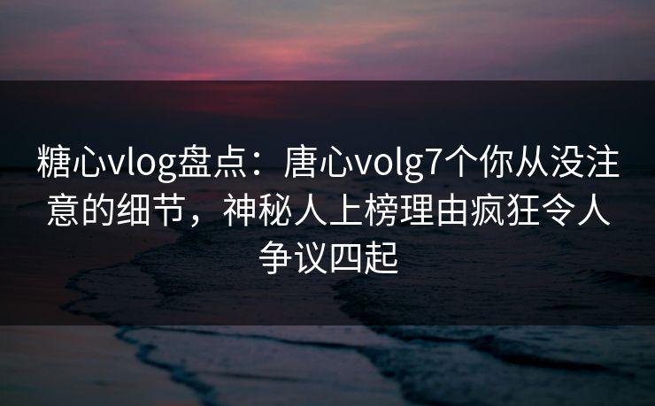 糖心vlog盘点：唐心volg7个你从没注意的细节，神秘人上榜理由疯狂令人争议四起