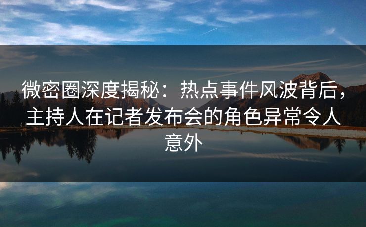 微密圈深度揭秘：热点事件风波背后，主持人在记者发布会的角色异常令人意外