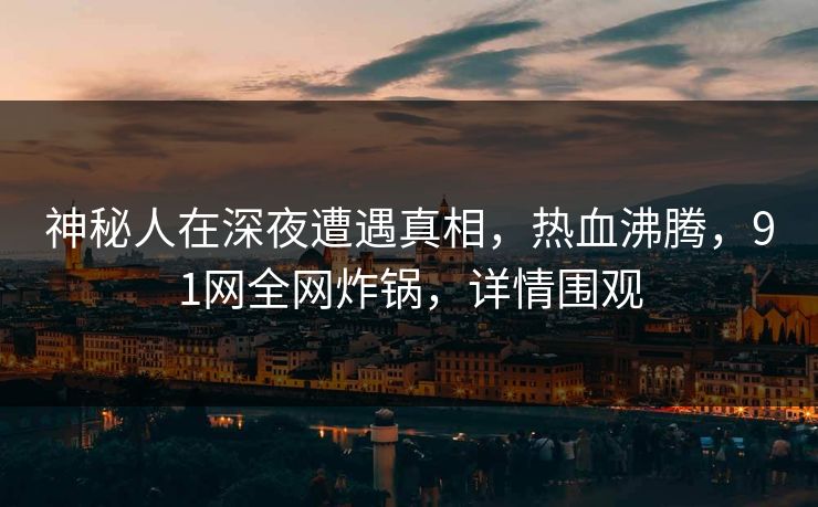 神秘人在深夜遭遇真相，热血沸腾，91网全网炸锅，详情围观